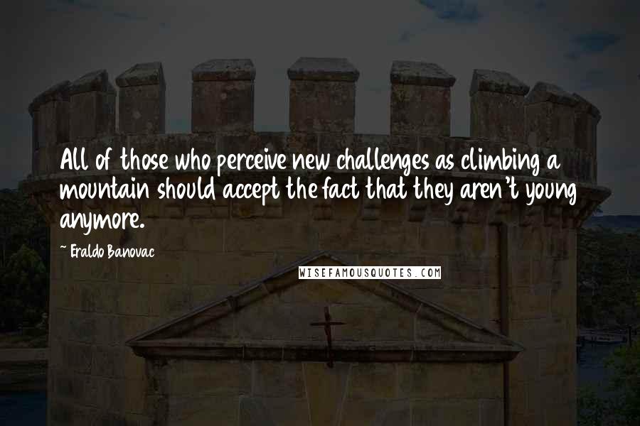 Eraldo Banovac Quotes: All of those who perceive new challenges as climbing a mountain should accept the fact that they aren't young anymore.