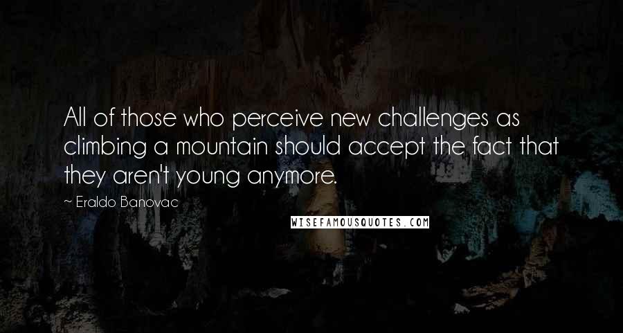 Eraldo Banovac Quotes: All of those who perceive new challenges as climbing a mountain should accept the fact that they aren't young anymore.