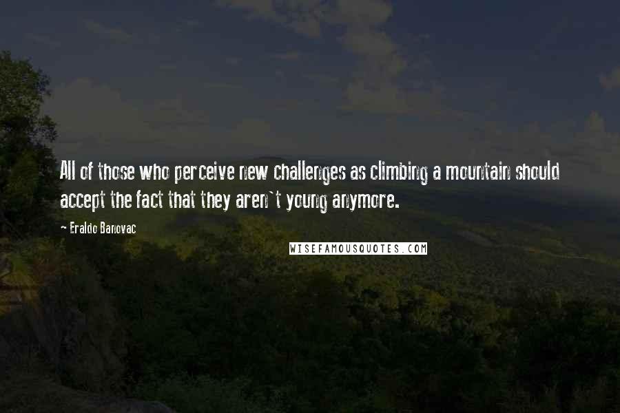 Eraldo Banovac Quotes: All of those who perceive new challenges as climbing a mountain should accept the fact that they aren't young anymore.