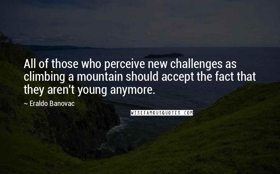 Eraldo Banovac Quotes: All of those who perceive new challenges as climbing a mountain should accept the fact that they aren't young anymore.