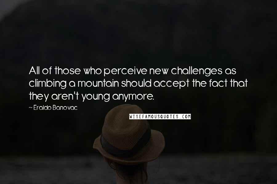 Eraldo Banovac Quotes: All of those who perceive new challenges as climbing a mountain should accept the fact that they aren't young anymore.