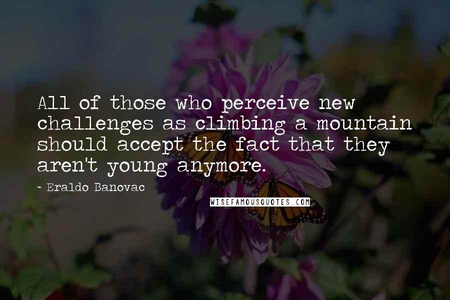 Eraldo Banovac Quotes: All of those who perceive new challenges as climbing a mountain should accept the fact that they aren't young anymore.