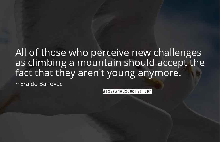 Eraldo Banovac Quotes: All of those who perceive new challenges as climbing a mountain should accept the fact that they aren't young anymore.