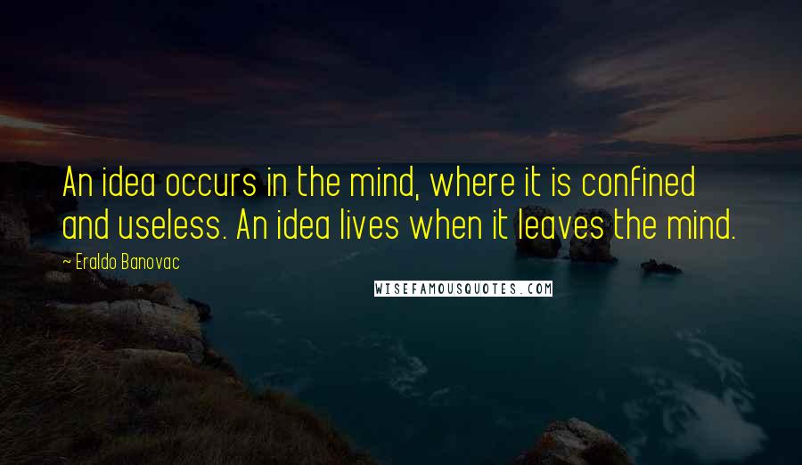 Eraldo Banovac Quotes: An idea occurs in the mind, where it is confined and useless. An idea lives when it leaves the mind.