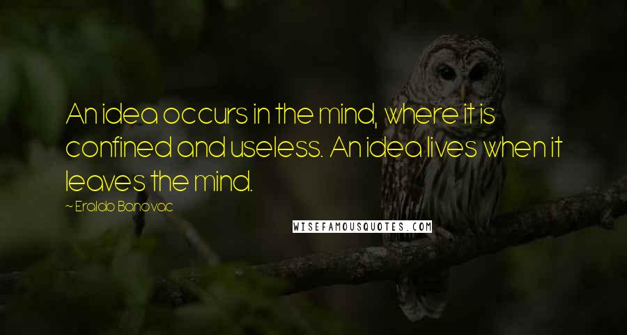 Eraldo Banovac Quotes: An idea occurs in the mind, where it is confined and useless. An idea lives when it leaves the mind.