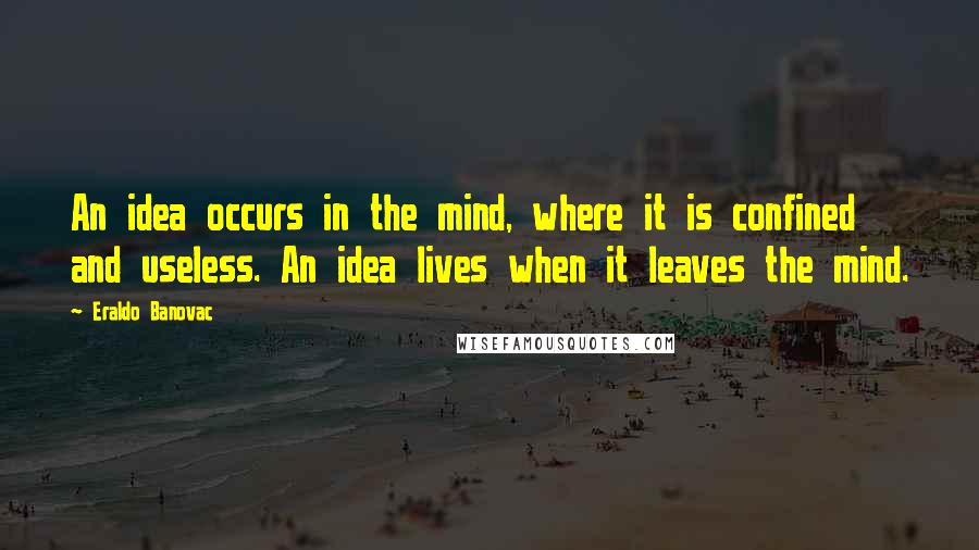 Eraldo Banovac Quotes: An idea occurs in the mind, where it is confined and useless. An idea lives when it leaves the mind.