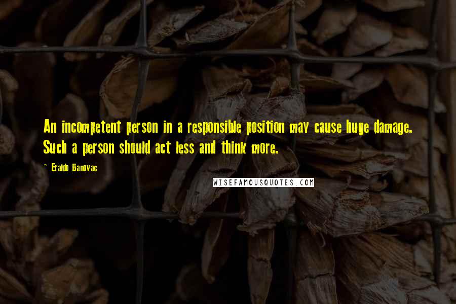 Eraldo Banovac Quotes: An incompetent person in a responsible position may cause huge damage. Such a person should act less and think more.