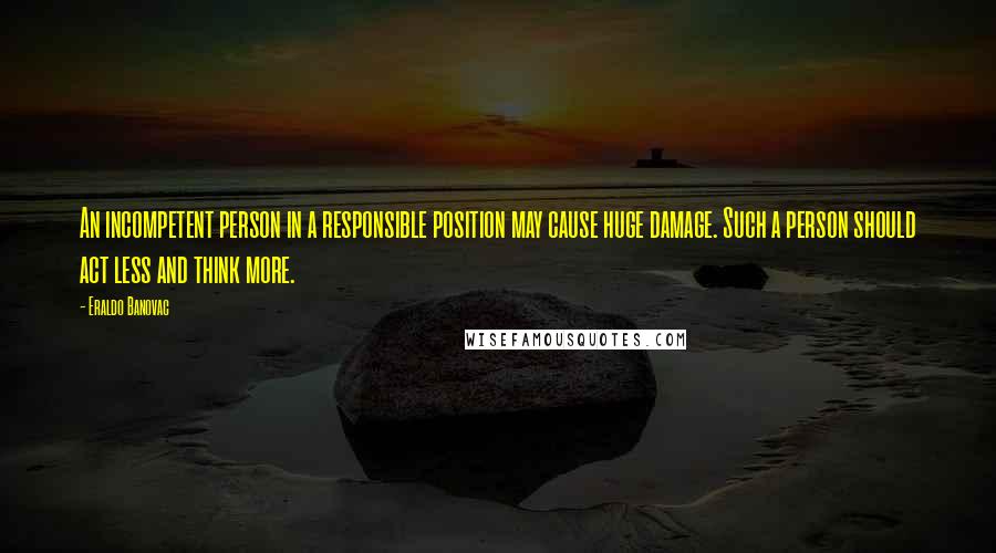 Eraldo Banovac Quotes: An incompetent person in a responsible position may cause huge damage. Such a person should act less and think more.