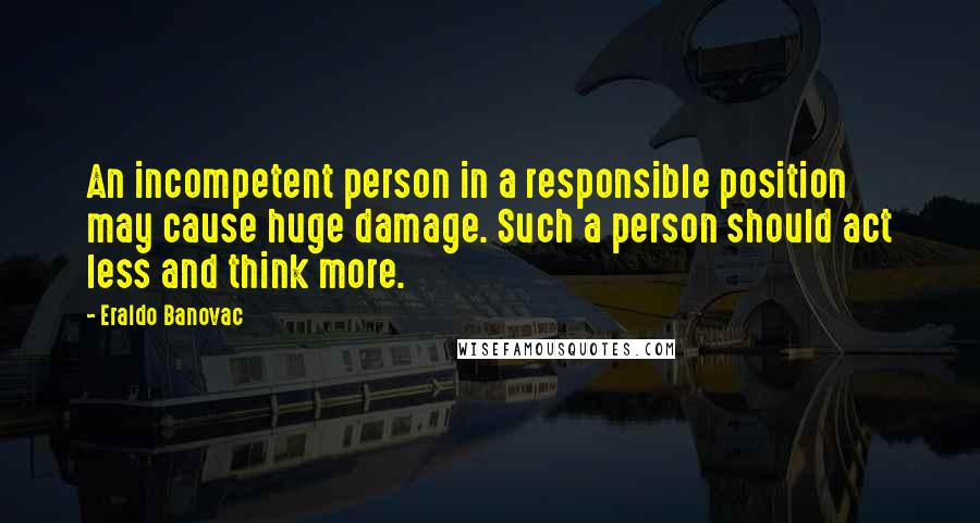 Eraldo Banovac Quotes: An incompetent person in a responsible position may cause huge damage. Such a person should act less and think more.