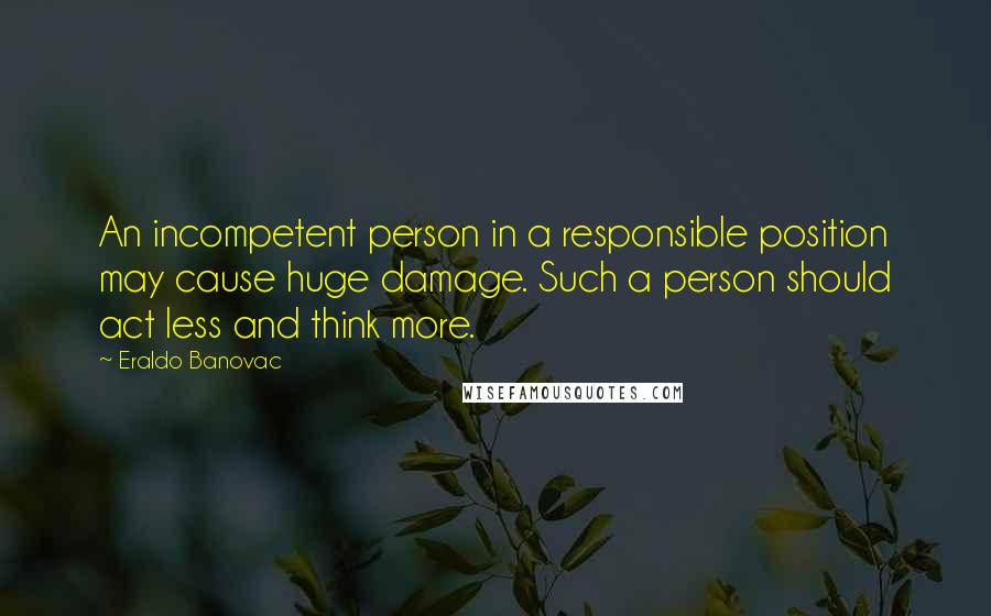 Eraldo Banovac Quotes: An incompetent person in a responsible position may cause huge damage. Such a person should act less and think more.