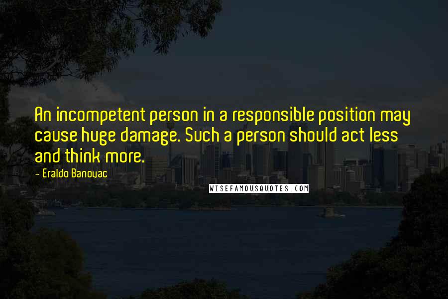 Eraldo Banovac Quotes: An incompetent person in a responsible position may cause huge damage. Such a person should act less and think more.