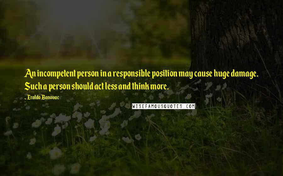 Eraldo Banovac Quotes: An incompetent person in a responsible position may cause huge damage. Such a person should act less and think more.