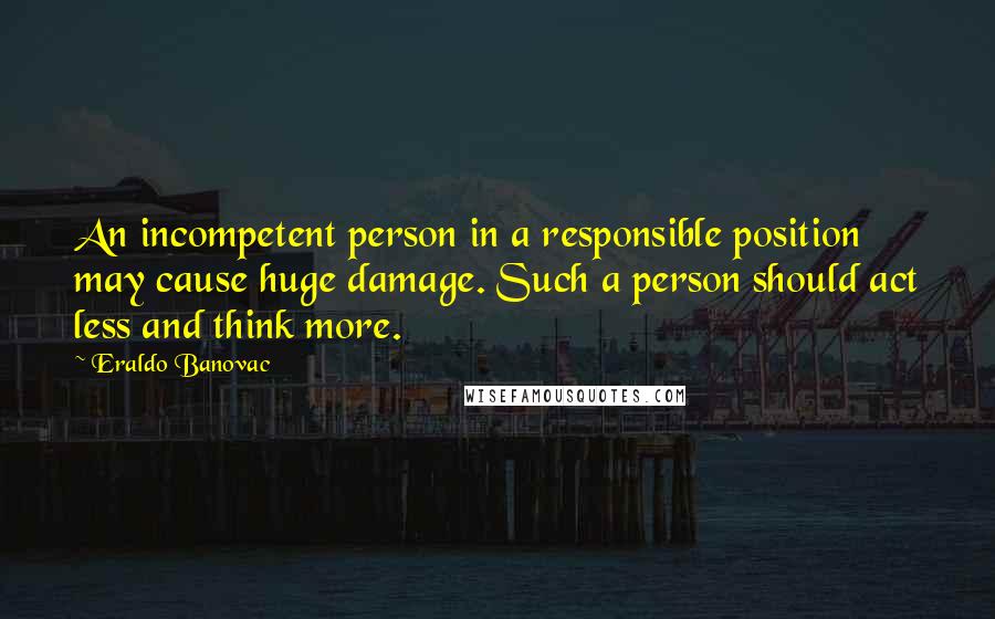 Eraldo Banovac Quotes: An incompetent person in a responsible position may cause huge damage. Such a person should act less and think more.