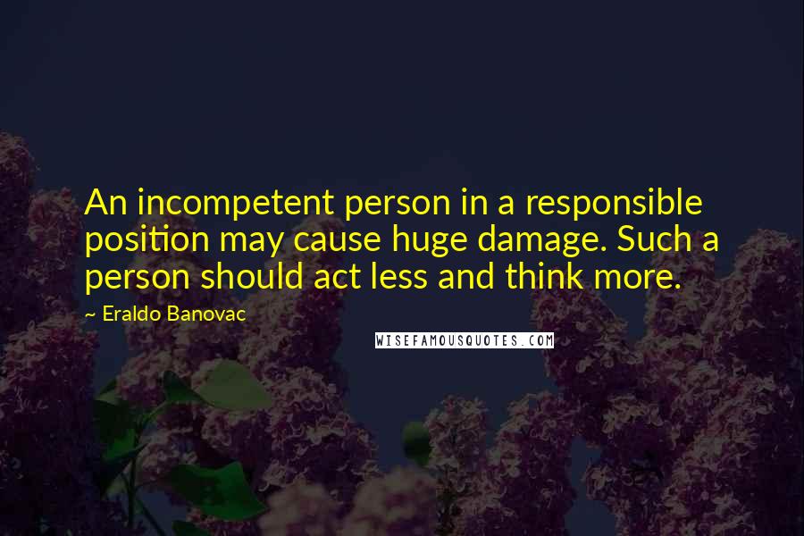 Eraldo Banovac Quotes: An incompetent person in a responsible position may cause huge damage. Such a person should act less and think more.