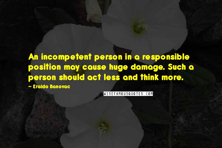 Eraldo Banovac Quotes: An incompetent person in a responsible position may cause huge damage. Such a person should act less and think more.