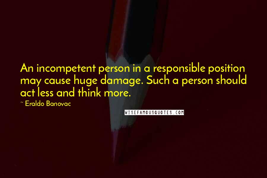 Eraldo Banovac Quotes: An incompetent person in a responsible position may cause huge damage. Such a person should act less and think more.