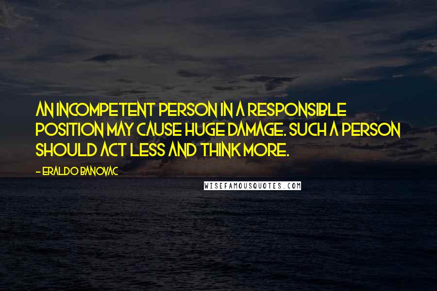 Eraldo Banovac Quotes: An incompetent person in a responsible position may cause huge damage. Such a person should act less and think more.