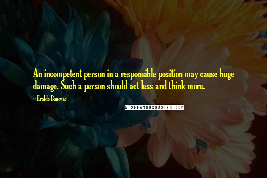Eraldo Banovac Quotes: An incompetent person in a responsible position may cause huge damage. Such a person should act less and think more.