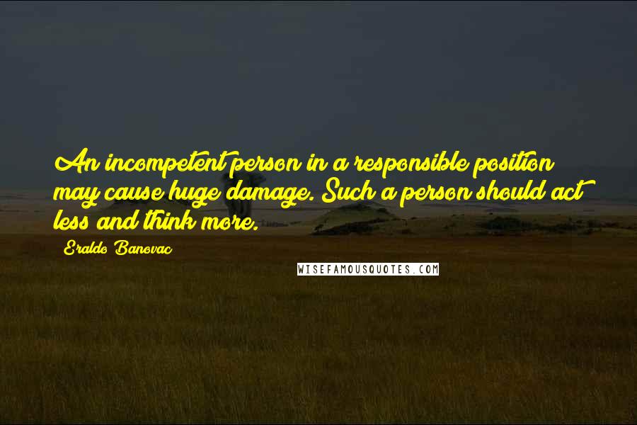 Eraldo Banovac Quotes: An incompetent person in a responsible position may cause huge damage. Such a person should act less and think more.