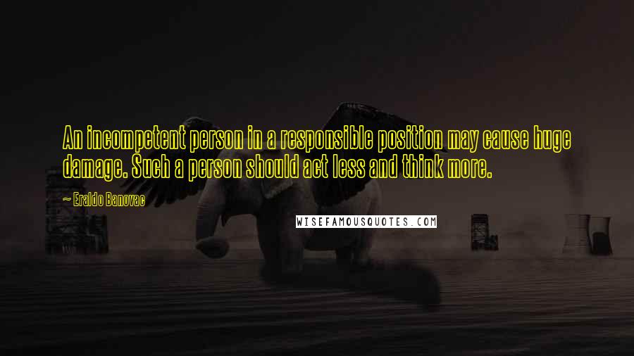 Eraldo Banovac Quotes: An incompetent person in a responsible position may cause huge damage. Such a person should act less and think more.