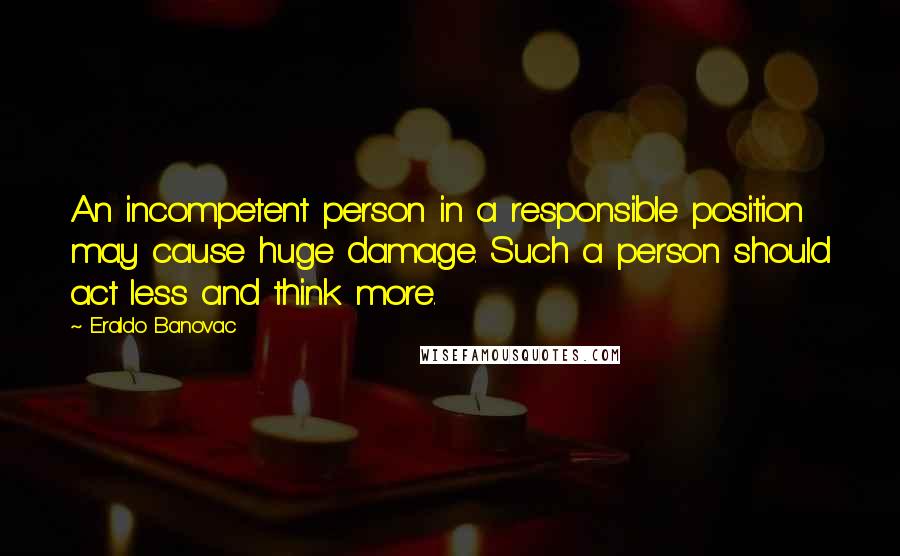 Eraldo Banovac Quotes: An incompetent person in a responsible position may cause huge damage. Such a person should act less and think more.