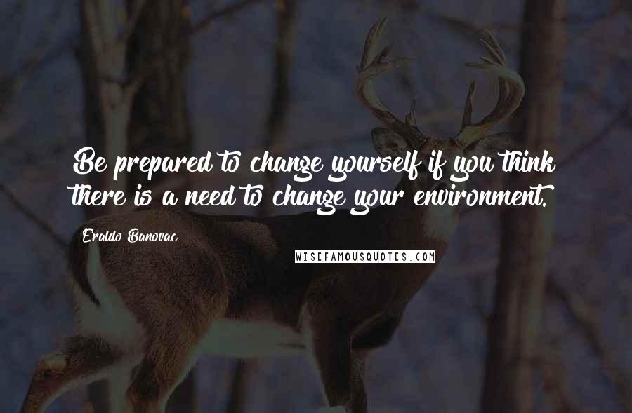 Eraldo Banovac Quotes: Be prepared to change yourself if you think there is a need to change your environment.