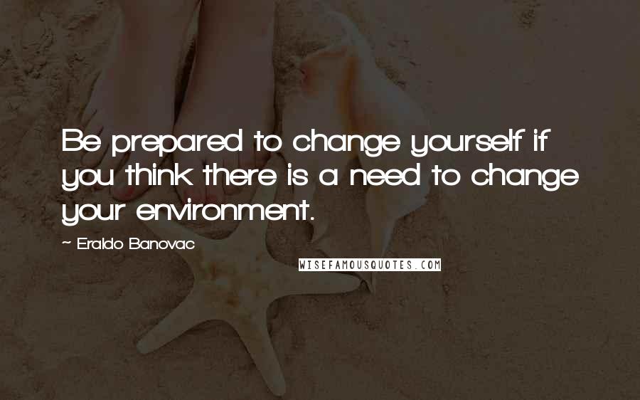 Eraldo Banovac Quotes: Be prepared to change yourself if you think there is a need to change your environment.