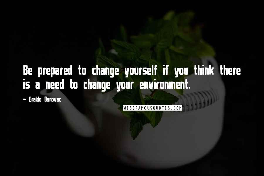 Eraldo Banovac Quotes: Be prepared to change yourself if you think there is a need to change your environment.