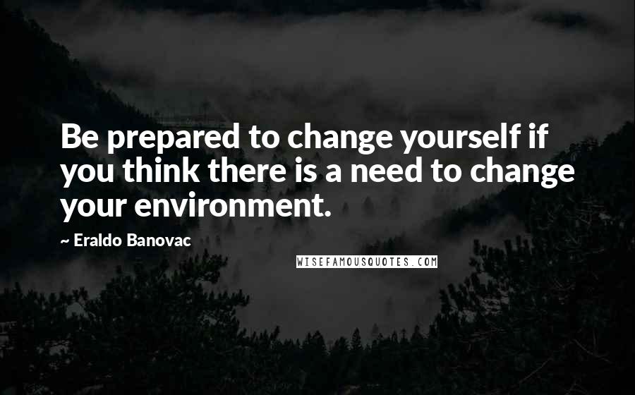 Eraldo Banovac Quotes: Be prepared to change yourself if you think there is a need to change your environment.