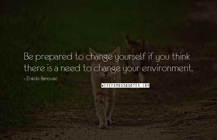 Eraldo Banovac Quotes: Be prepared to change yourself if you think there is a need to change your environment.