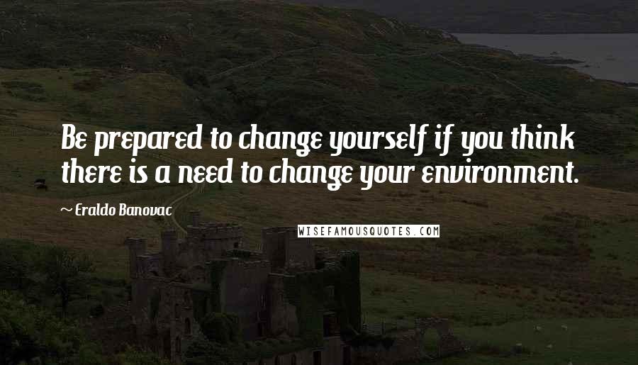 Eraldo Banovac Quotes: Be prepared to change yourself if you think there is a need to change your environment.