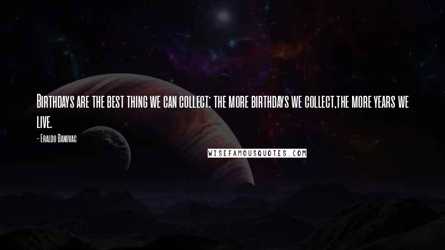 Eraldo Banovac Quotes: Birthdays are the best thing we can collect: the more birthdays we collect,the more years we live.