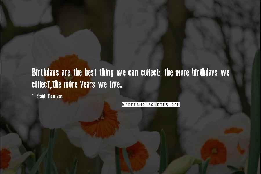 Eraldo Banovac Quotes: Birthdays are the best thing we can collect: the more birthdays we collect,the more years we live.