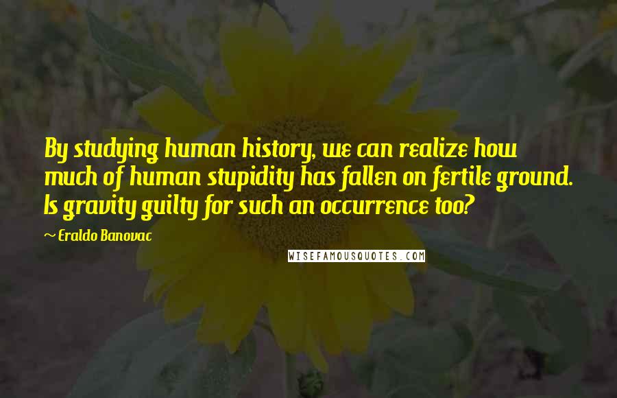 Eraldo Banovac Quotes: By studying human history, we can realize how much of human stupidity has fallen on fertile ground. Is gravity guilty for such an occurrence too?
