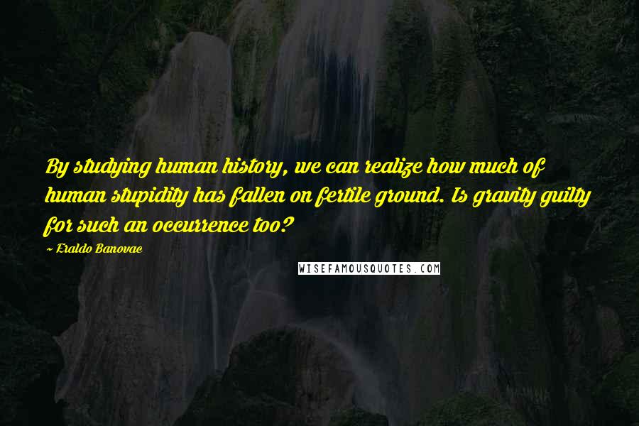 Eraldo Banovac Quotes: By studying human history, we can realize how much of human stupidity has fallen on fertile ground. Is gravity guilty for such an occurrence too?