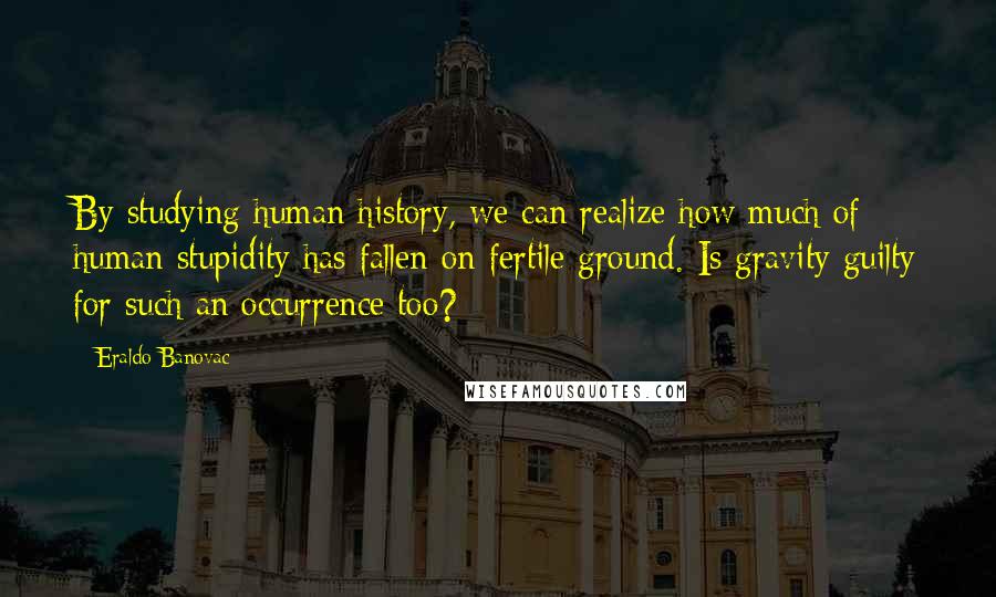 Eraldo Banovac Quotes: By studying human history, we can realize how much of human stupidity has fallen on fertile ground. Is gravity guilty for such an occurrence too?