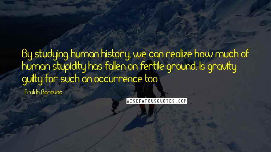 Eraldo Banovac Quotes: By studying human history, we can realize how much of human stupidity has fallen on fertile ground. Is gravity guilty for such an occurrence too?
