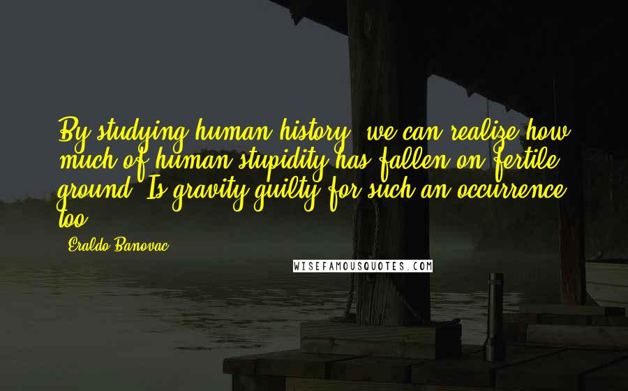 Eraldo Banovac Quotes: By studying human history, we can realize how much of human stupidity has fallen on fertile ground. Is gravity guilty for such an occurrence too?