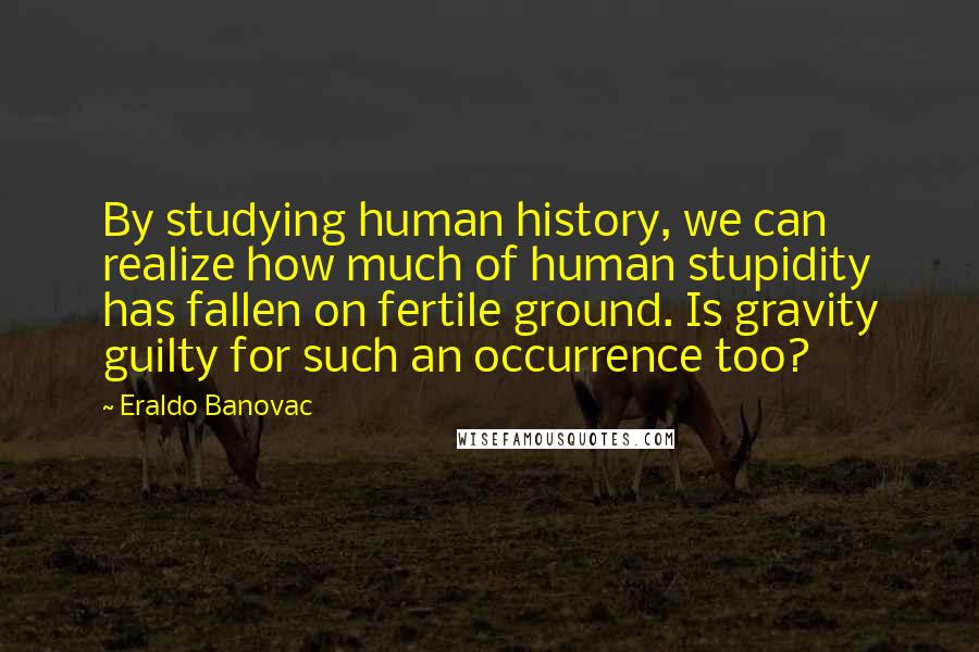 Eraldo Banovac Quotes: By studying human history, we can realize how much of human stupidity has fallen on fertile ground. Is gravity guilty for such an occurrence too?
