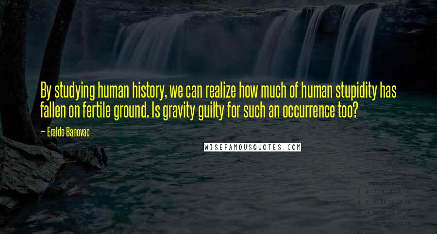 Eraldo Banovac Quotes: By studying human history, we can realize how much of human stupidity has fallen on fertile ground. Is gravity guilty for such an occurrence too?