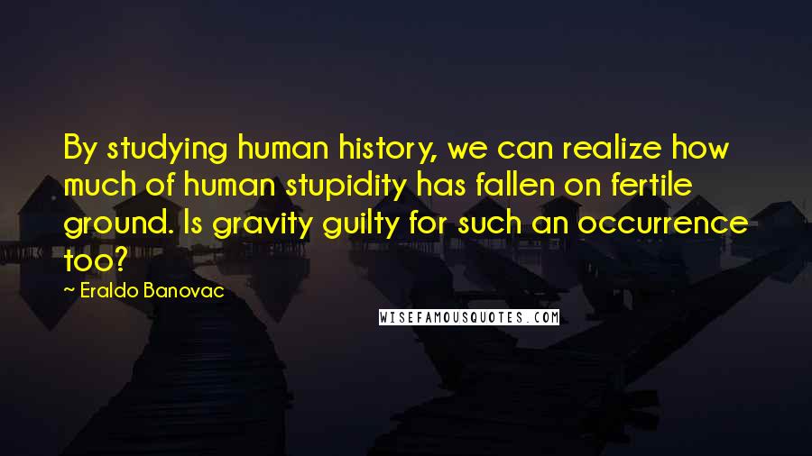 Eraldo Banovac Quotes: By studying human history, we can realize how much of human stupidity has fallen on fertile ground. Is gravity guilty for such an occurrence too?
