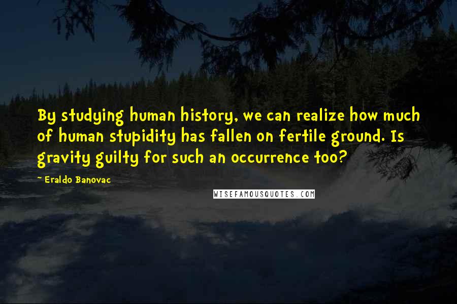 Eraldo Banovac Quotes: By studying human history, we can realize how much of human stupidity has fallen on fertile ground. Is gravity guilty for such an occurrence too?