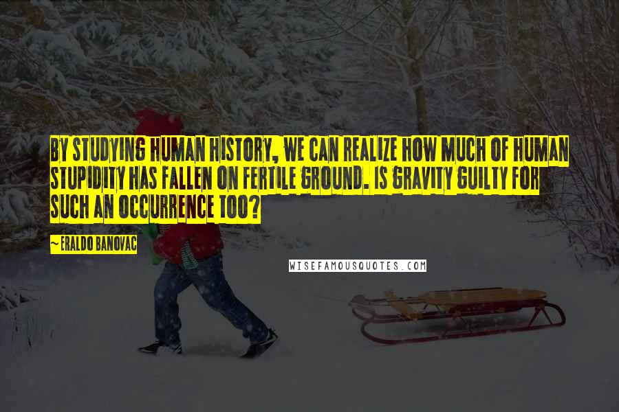 Eraldo Banovac Quotes: By studying human history, we can realize how much of human stupidity has fallen on fertile ground. Is gravity guilty for such an occurrence too?