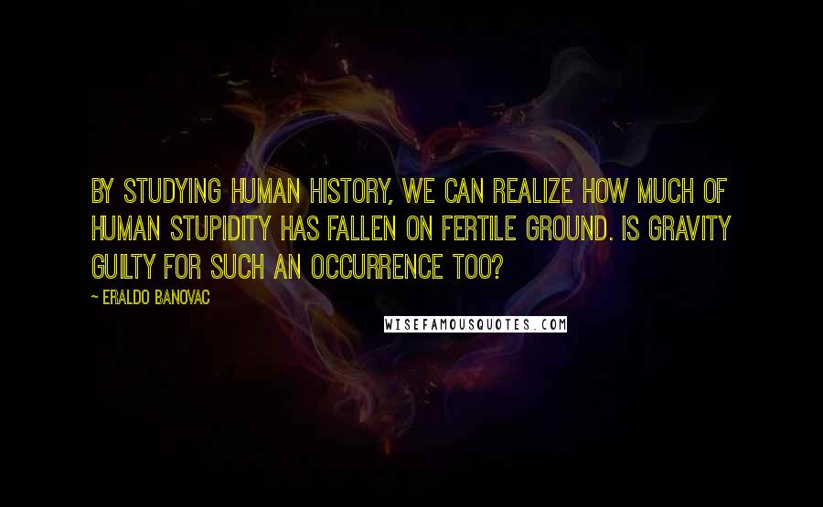 Eraldo Banovac Quotes: By studying human history, we can realize how much of human stupidity has fallen on fertile ground. Is gravity guilty for such an occurrence too?