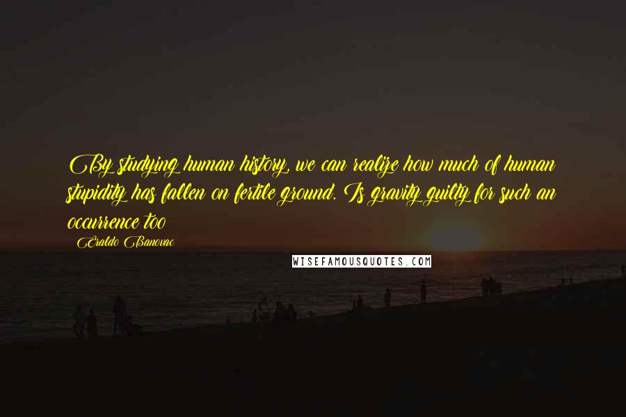 Eraldo Banovac Quotes: By studying human history, we can realize how much of human stupidity has fallen on fertile ground. Is gravity guilty for such an occurrence too?