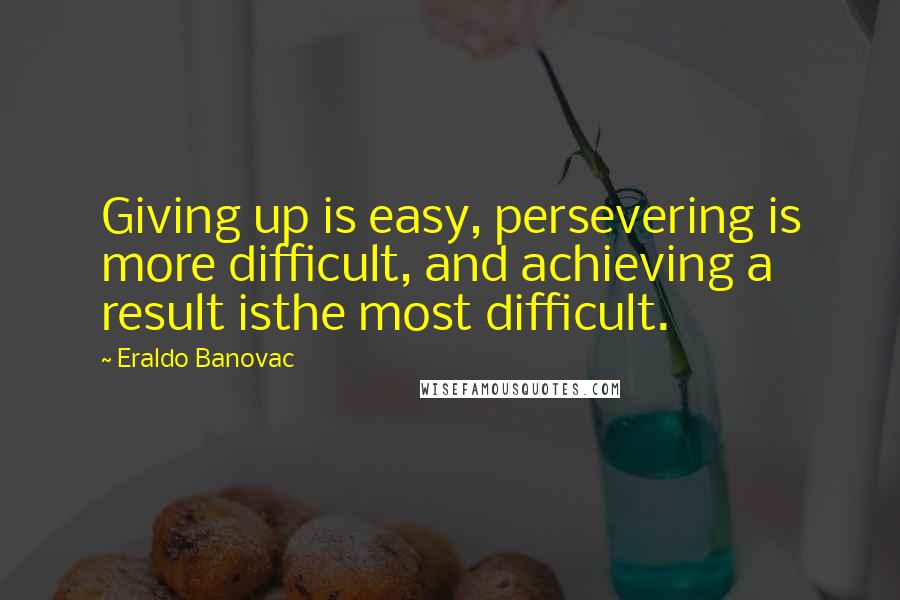 Eraldo Banovac Quotes: Giving up is easy, persevering is more difficult, and achieving a result isthe most difficult.