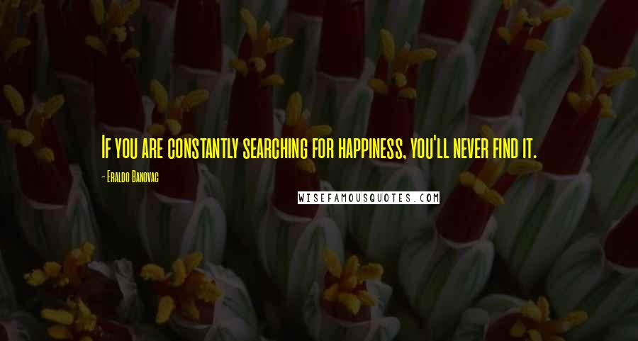 Eraldo Banovac Quotes: If you are constantly searching for happiness, you'll never find it.