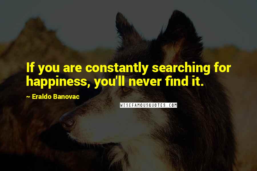 Eraldo Banovac Quotes: If you are constantly searching for happiness, you'll never find it.