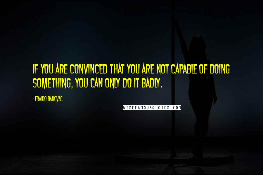 Eraldo Banovac Quotes: If you are convinced that you are not capable of doing something, you can only do it badly.