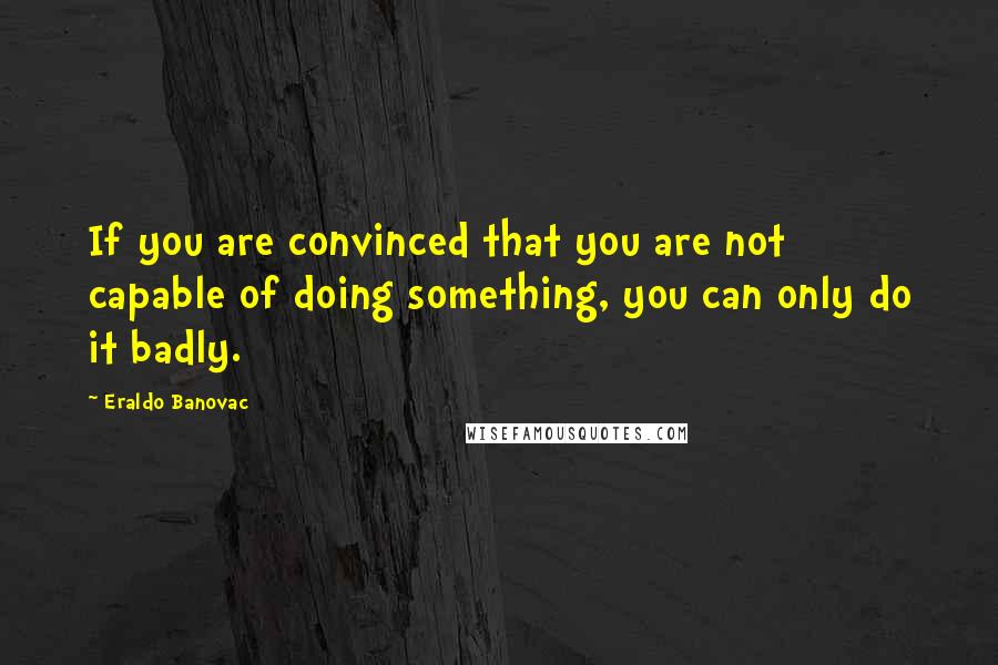 Eraldo Banovac Quotes: If you are convinced that you are not capable of doing something, you can only do it badly.